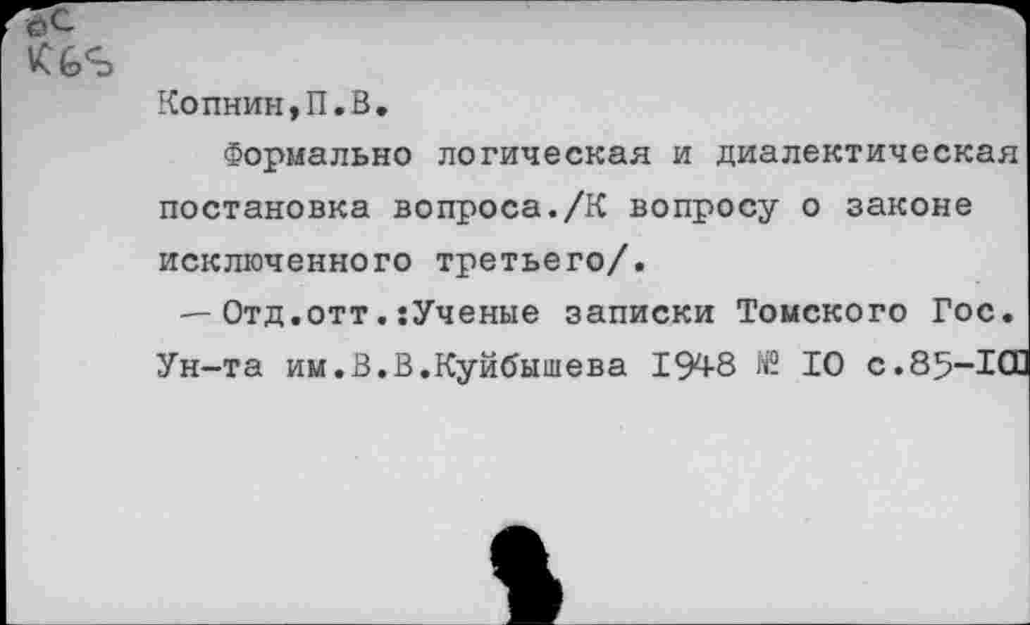 ﻿7с
Копнин,П.В.
Формально логическая и диалектическая постановка вопроса./К вопросу о законе исключенного третьего/.
— Отд.отт.:Ученые записки Томского Гос. Ун-та им.В.В.Куйбышева 194-8 N2 10 с.85-Ю